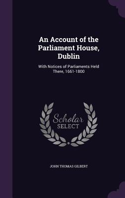 An Account of the Parliament House, Dublin: With Notices of Parliaments Held There, 1661-1800