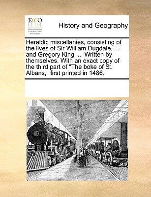 Heraldic Miscellanies, Consisting of the Lives of Sir William Dugdale, ... and Gregory King, ... Written by Themselves. with an Exact Copy of the Thir