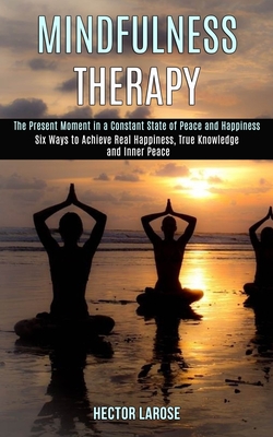 Mindfulness Therapy: Six Ways to Achieve Real Happiness, True Knowledge and Inner Peace (The Present Moment in a Constant State of Peace and Happiness