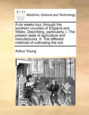 A Six Weeks Tour, Through the Southern Counties of England and Wales. Describing, Particularly, I. the Present State of Agriculture and Manufactures.