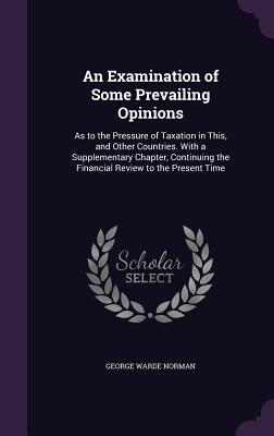 An Examination of Some Prevailing Opinions: As to the Pressure of Taxation in This, and Other Countries. With a Supplementary Chapter, Continuing the