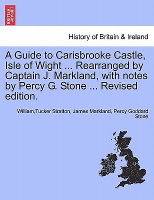A Guide to Carisbrooke Castle, Isle of Wight ... Rearranged by Captain J. Markland, with Notes by Percy G. Stone ... Revised Edition.