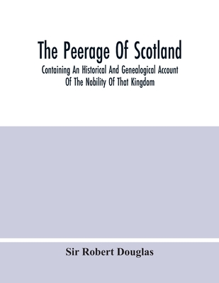 The Peerage Of Scotland; Containing An Historical And Genealogical Account Of The Nobility Of That Kingdom, From Their Origin To The Present Generatio