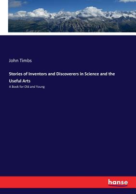 Stories of Inventors and Discoverers in Science and the Useful Arts: A Book for Old and Young
