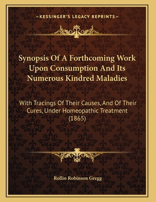 Synopsis Of A Forthcoming Work Upon Consumption And Its Numerous Kindred Maladies: With Tracings Of Their Causes, And Of Their Cures, Under Homeopathi