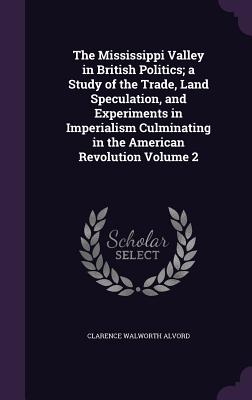 The Mississippi Valley in British Politics; a Study of the Trade, Land Speculation, and Experiments in Imperialism Culminating in the American Revolut