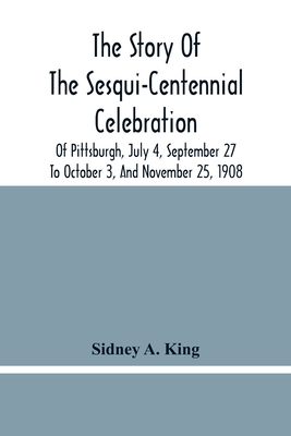 The Story Of The Sesqui-Centennial Celebration Of Pittsburgh, July 4, September 27 To October 3, And November 25, 1908: Illustrated With Portraits Of