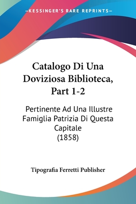 Catalogo Di Una Doviziosa Biblioteca, Part 1-2: Pertinente Ad Una Illustre Famiglia Patrizia Di Questa Capitale (1858)