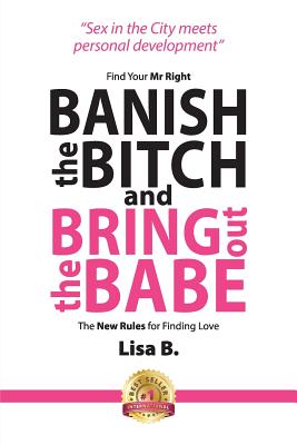 Banish The Bitch And Bring Out The Babe: Find Your Mr Right. The New Rules For Finding Love