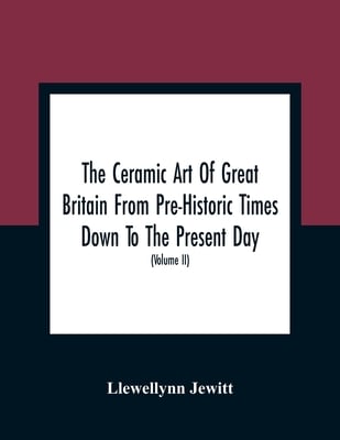 The Ceramic Art Of Great Britain From Pre-Historic Times Down To The Present Day: Being A History Of The Ancient And Modern Pottery And Porcelain Work