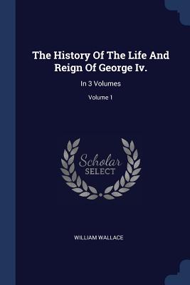 The History Of The Life And Reign Of George Iv.: In 3 Volumes; Volume 1