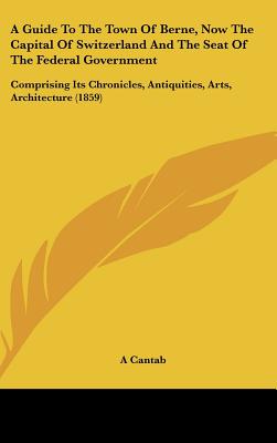 A Guide to the Town of Berne, Now the Capital of Switzerland and the Seat of the Federal Government: Comprising Its Chronicles, Antiquities, Arts, a