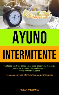 Ayuno Intermitente: Métodos efectivos para perder peso, desarrollar músculo, aumentar su metabolismo obtenga un estilo de vida saludable (Recetas de a