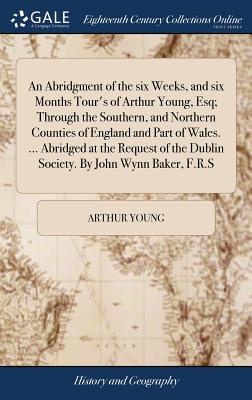 An Abridgment of the six Weeks, and six Months Tour's of Arthur Young, Esq; Through the Southern, and Northern Counties of England and Part of Wales.