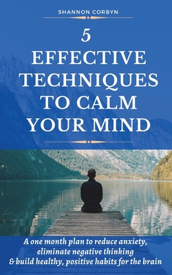 5 Effective Techniques to Calm Your Mind: A One Month Plan to Reduce Anxiety, Eliminate Negative Thinking & Build Healthy, Positive Habits for the Bra