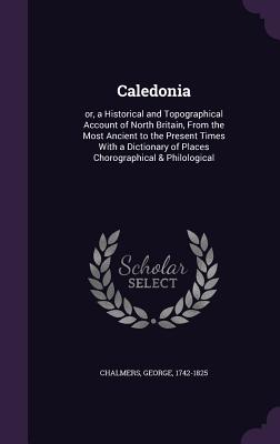 Caledonia: or, a Historical and Topographical Account of North Britain, From the Most Ancient to the Present Times With a Diction