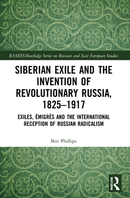 Siberian Exile and the Invention of Revolutionary Russia, 1825-1917: Exiles, Émigrés and the International Reception of Russian Radicalism