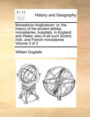 Monasticon Anglicanum: or, the history of the ancient abbies, monasteries, hospitals, in England and Wales: also of all such Scotch, Irish, and French