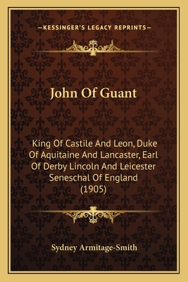 John Of Guant: King Of Castile And Leon, Duke Of Aquitaine And Lancaster, Earl Of Derby Lincoln And Leicester Seneschal Of England (1905)