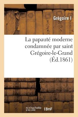 La papauté moderne condamnée par saint Grégoire-le-Grand: extraits des ouvrages: de saint Grégoire-le-Grand