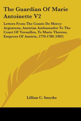 The Guardian Of Marie Antoinette V2: Letters From The Comte De Mercy-Argenteau, Austrian Ambassador To The Court Of Versailles, To Marie Therese, Empr