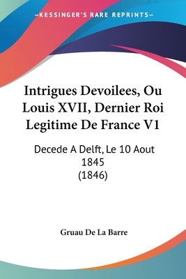 Intrigues Devoilees, Ou Louis XVII, Dernier Roi Legitime De France V1: Decede A Delft, Le 10 Aout 1845 (1846)