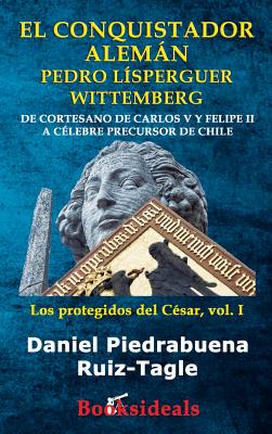 El conquistador aleman Pedro Lisperguer Wittemberg: De cortesano de Carlos V y Felipe II a celebre precursor de Chile