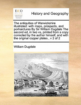 The antiquities of Warwickshire illustrated: with maps, prospects, and portraictures By Sir William Dugdale The second ed, in two vs, printed from a c