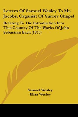 Letters Of Samuel Wesley To Mr. Jacobs, Organist Of Surrey Chapel: Relating To The Introduction Into This Country Of The Works Of John Sebastian Bach
