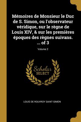 Mémoires de Monsieur le Duc de S. Simon, ou l'observateur véridique, sur le règne de Louis XIV, & sur les premières époques des règnes suivans. ... of
