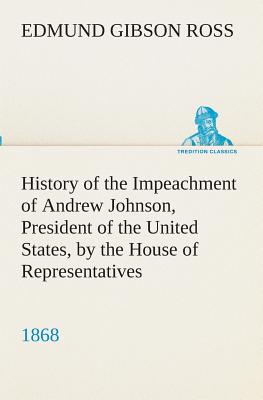 History of the Impeachment of Andrew Johnson, President of the United States, by the House of Representatives, and his trial by the Senate for high cr