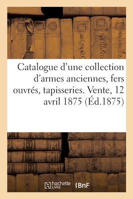 Catalogue d'une collection de armes anciennes, fers ouvrés des XVIe et XVIIe siècles: tapisseries, tableaux. Vente, 12 avril 1875