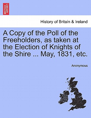 A Copy of the Poll of the Freeholders, as Taken at the Election of Knights of the Shire ... May, 1831, Etc.