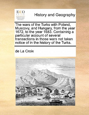 The Wars of the Turks with Poland, Muscovy, and Hungary, from the Year 1672, to the Year 1683. Containing a Particular Account of Several Transactions