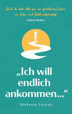 Glück finden: "Ich will endlich ankommen..." - Wie du dich aktiv für ein glückliches Leben im Hier und Jetzt entscheidest