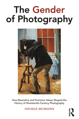 The Gender of Photography: How Masculine and Feminine Values Shaped the History of Nineteenth-Century Photography