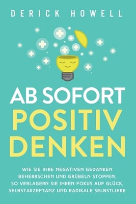 Ab sofort positiv denken: Wie Sie Ihre negativen Gedanken beherrschen und Grübeln stoppen. So verlagern Sie Ihren Fokus auf Glück, Selbstakzeptanz und