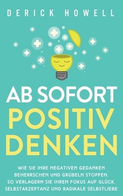 Ab sofort positiv denken: Wie Sie Ihre negativen Gedanken beherrschen und Grübeln stoppen. So verlagern Sie Ihren Fokus auf Glück, Selbstakzeptanz und