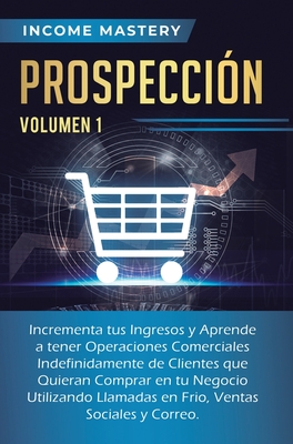 Prospección: Incrementa tus Ingresos y Aprende a Tener Operaciones Comerciales Indefinidamente de Clientes que Quieran Comprar en tu Negocio Utilizand