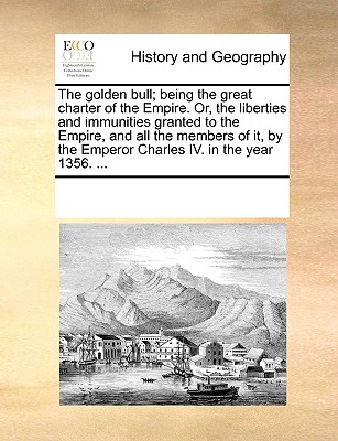 The Golden Bull; Being the Great Charter of the Empire. Or, the Liberties and Immunities Granted to the Empire, and All the Members of It, by the Empe