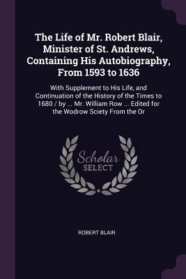 The Life of Mr. Robert Blair, Minister of St. Andrews, Containing His Autobiography, From 1593 to 1636: With Supplement to His Life, and Continuation