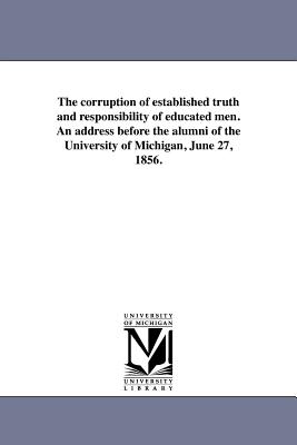 The corruption of established truth and responsibility of educated men. An address before the alumni of the University of Michigan, June 27, 1856.