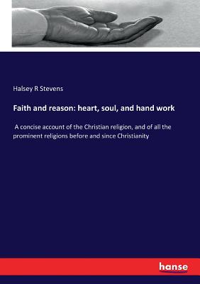 Faith and reason: heart, soul, and hand work: A concise account of the Christian religion, and of all the prominent religions before and since Christi