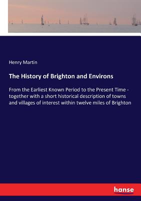 The History of Brighton and Environs: From the Earliest Known Period to the Present Time - together with a short historical description of towns and v