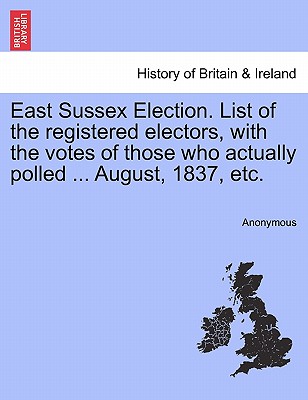 East Sussex Election. List of the Registered Electors, with the Votes of Those Who Actually Polled ... August, 1837, Etc.
