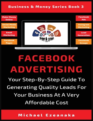 Facebook Advertising: Your Step-By-Step Guide To Generating Quality Leads For Your Business At A Very Affordable Cost