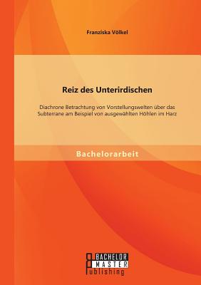 Reiz des Unterirdischen: Diachrone Betrachtung von Vorstellungswelten über das Subterrane am Beispiel von ausgewählten Höhlen im Harz