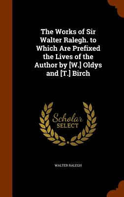 The Works of Sir Walter Ralegh. to Which Are Prefixed the Lives of the Author by [W.] Oldys and [T.] Birch