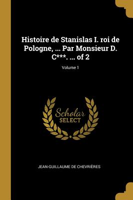 Histoire de Stanislas I. roi de Pologne, ... Par Monsieur D. C***. ... of 2; Volume 1