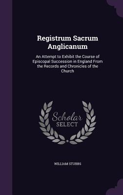 Registrum Sacrum Anglicanum: An Attempt to Exhibit the Course of Episcopal Succession in England From the Records and Chronicles of the Church